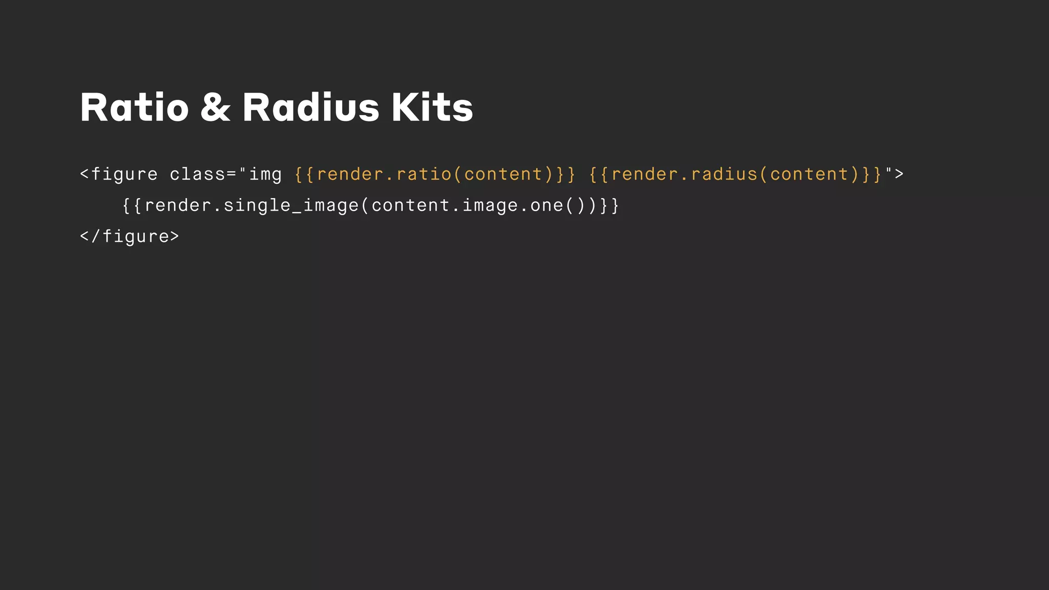 Ratio & Radius Kits
<figure class="img {{render.ratio(content)}} {{render.radius(content)}}">
{{render.single_image(content.image.one())}}
</figure>
 
