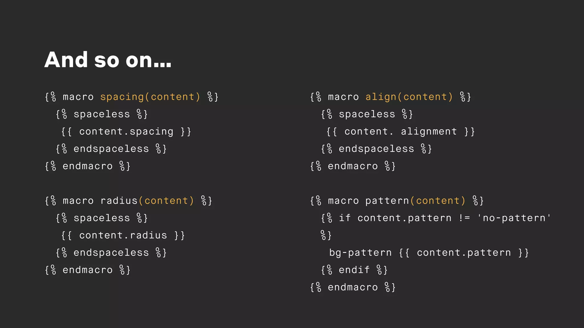 And so on…
{% macro spacing(content) %}
{% spaceless %}
{{ content.spacing }}
{% endspaceless %}
{% endmacro %}
{% macro radius(content) %}
{% spaceless %}
{{ content.radius }}
{% endspaceless %}
{% endmacro %}
{% macro align(content) %}
{% spaceless %}
{{ content. alignment }}
{% endspaceless %}
{% endmacro %}
{% macro pattern(content) %}
{% if content.pattern != 'no-pattern'
%}
bg-pattern {{ content.pattern }}
{% endif %}
{% endmacro %}
 