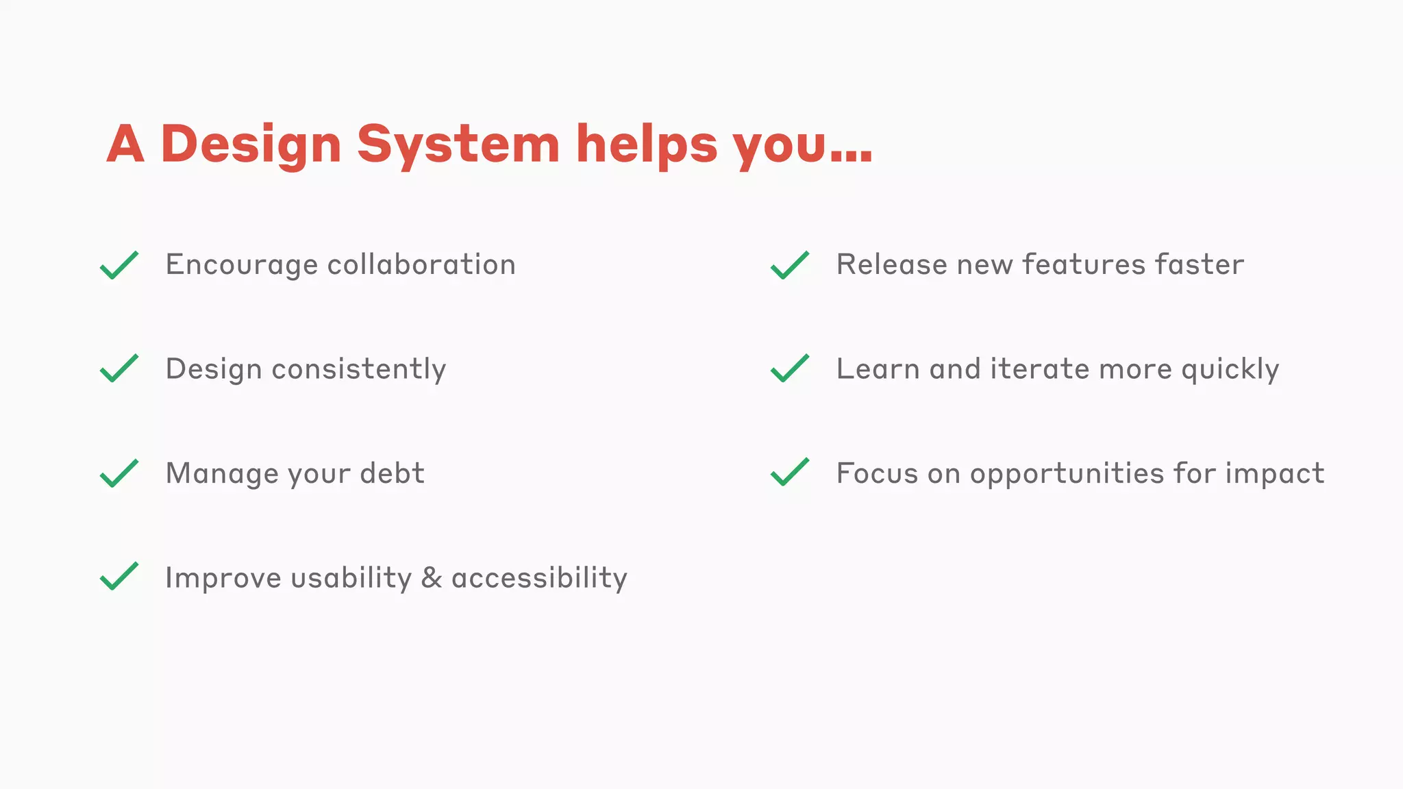 A Design System helps you…
Encourage collaboration
Design consistently
Manage your debt
Improve usability & accessibility
Release new features faster
Learn and iterate more quickly 
Focus on opportunities for impact
 