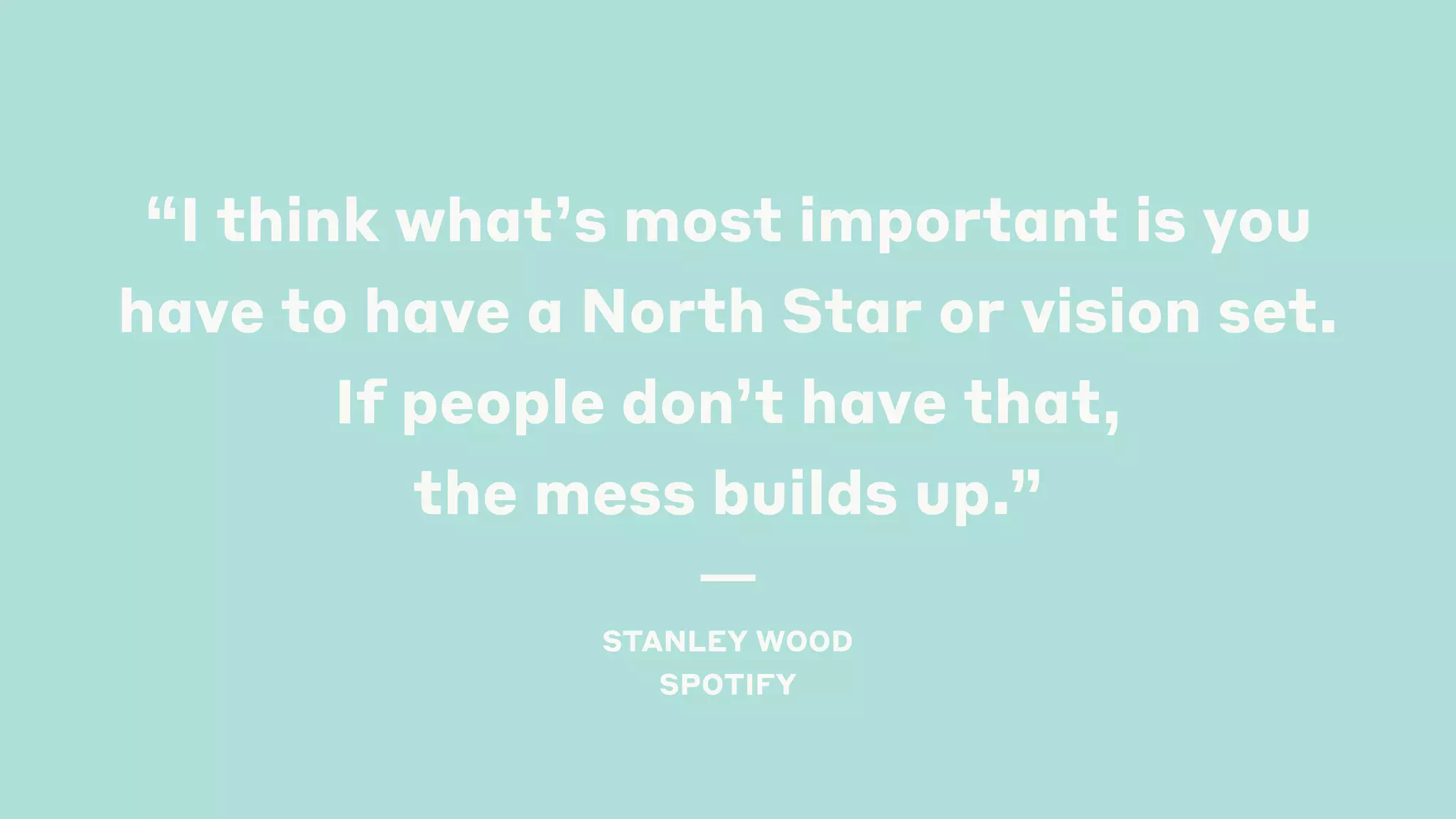 “I think what’s most important is you
have to have a North Star or vision set.
If people don’t have that,
the mess builds up.”  
STANLEY WOOD
SPOTIFY 
 