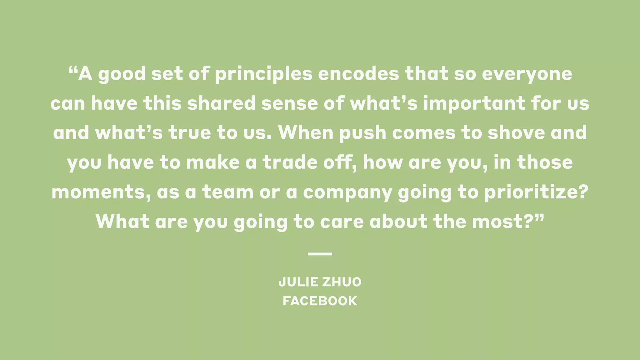 “A good set of principles encodes that so everyone
can have this shared sense of what’s important for us
and what’s true to us. When push comes to shove and
you have to make a trade off, how are you, in those
moments, as a team or a company going to prioritize?
What are you going to care about the most?”
JULIE ZHUO
FACEBOOK
 