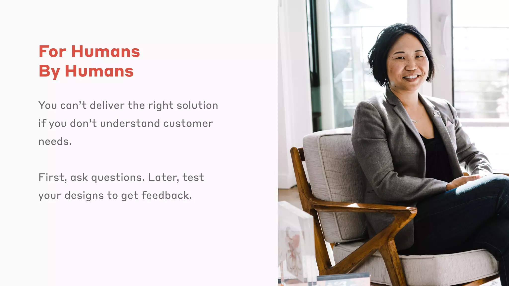 For Humans
By Humans
You can’t deliver the right solution
if you don’t understand customer
needs.
First, ask questions. Later, test
your designs to get feedback.
 
