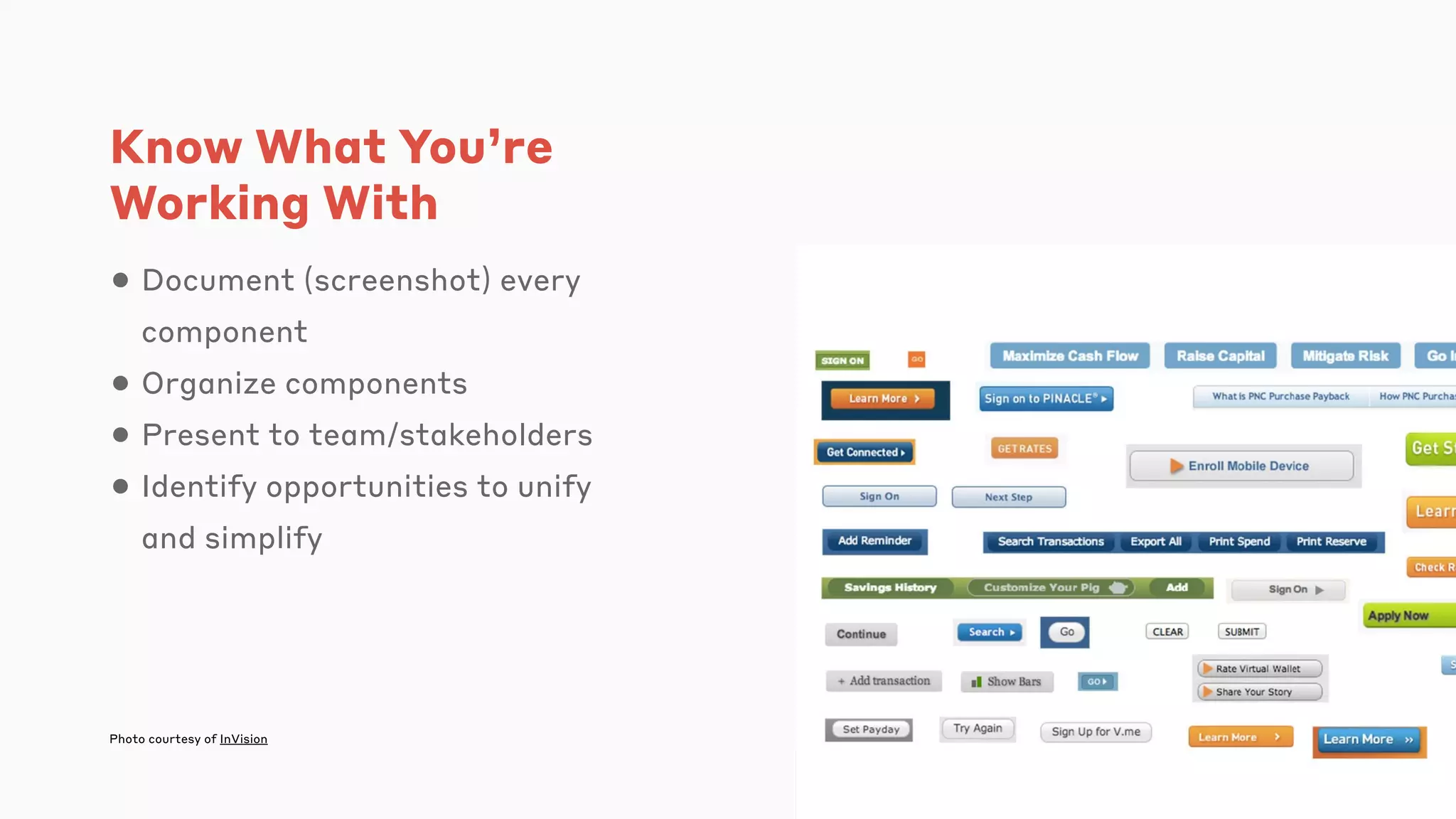 Know What You’re
Working With
• Document (screenshot) every
component
• Organize components
• Present to team/stakeholders
• Identify opportunities to unify
and simplify
Photo courtesy of InVision
 