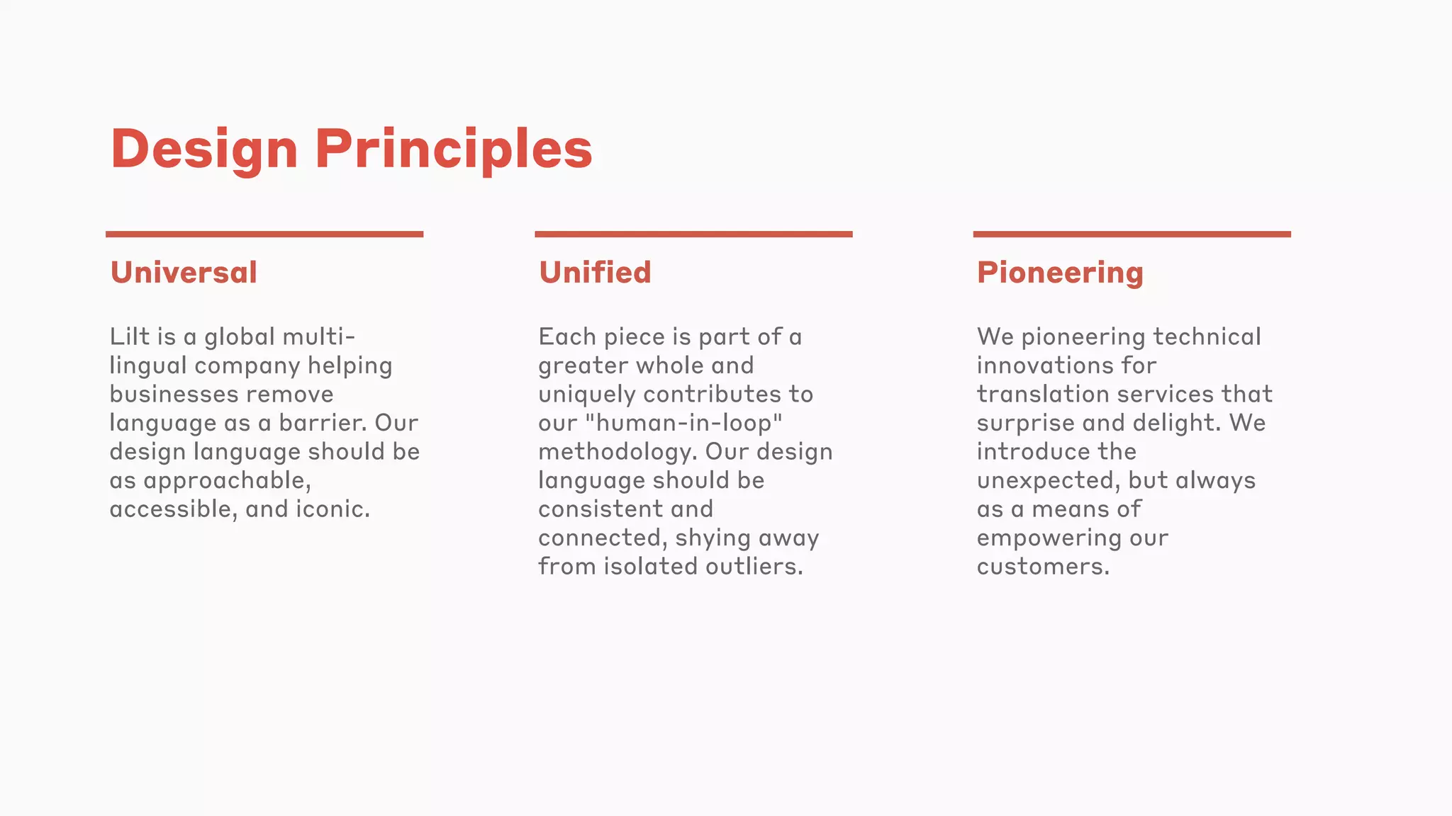 Design Principles
Universal
Lilt is a global multi-
lingual company helping
businesses remove
language as a barrier. Our
design language should be
as approachable,
accessible, and iconic.
Unified
Each piece is part of a
greater whole and
uniquely contributes to
our "human-in-loop"
methodology. Our design
language should be
consistent and
connected, shying away
from isolated outliers.
Pioneering
We pioneering technical
innovations for
translation services that
surprise and delight. We
introduce the
unexpected, but always
as a means of
empowering our
customers.
 