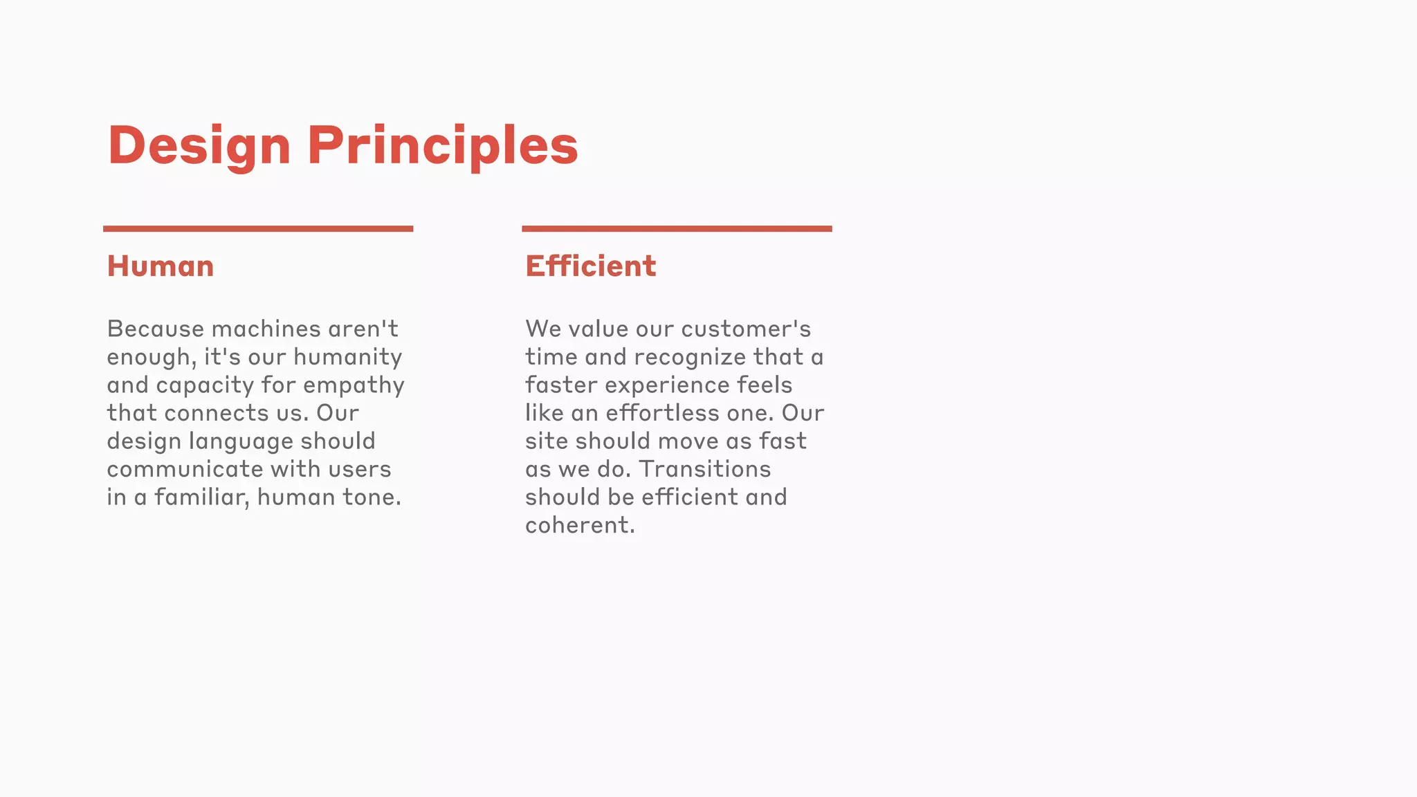 Design Principles
Human
Because machines aren't
enough, it's our humanity
and capacity for empathy
that connects us. Our
design language should
communicate with users
in a familiar, human tone.
Efficient
We value our customer's
time and recognize that a
faster experience feels
like an effortless one. Our
site should move as fast
as we do. Transitions
should be efficient and
coherent.
 