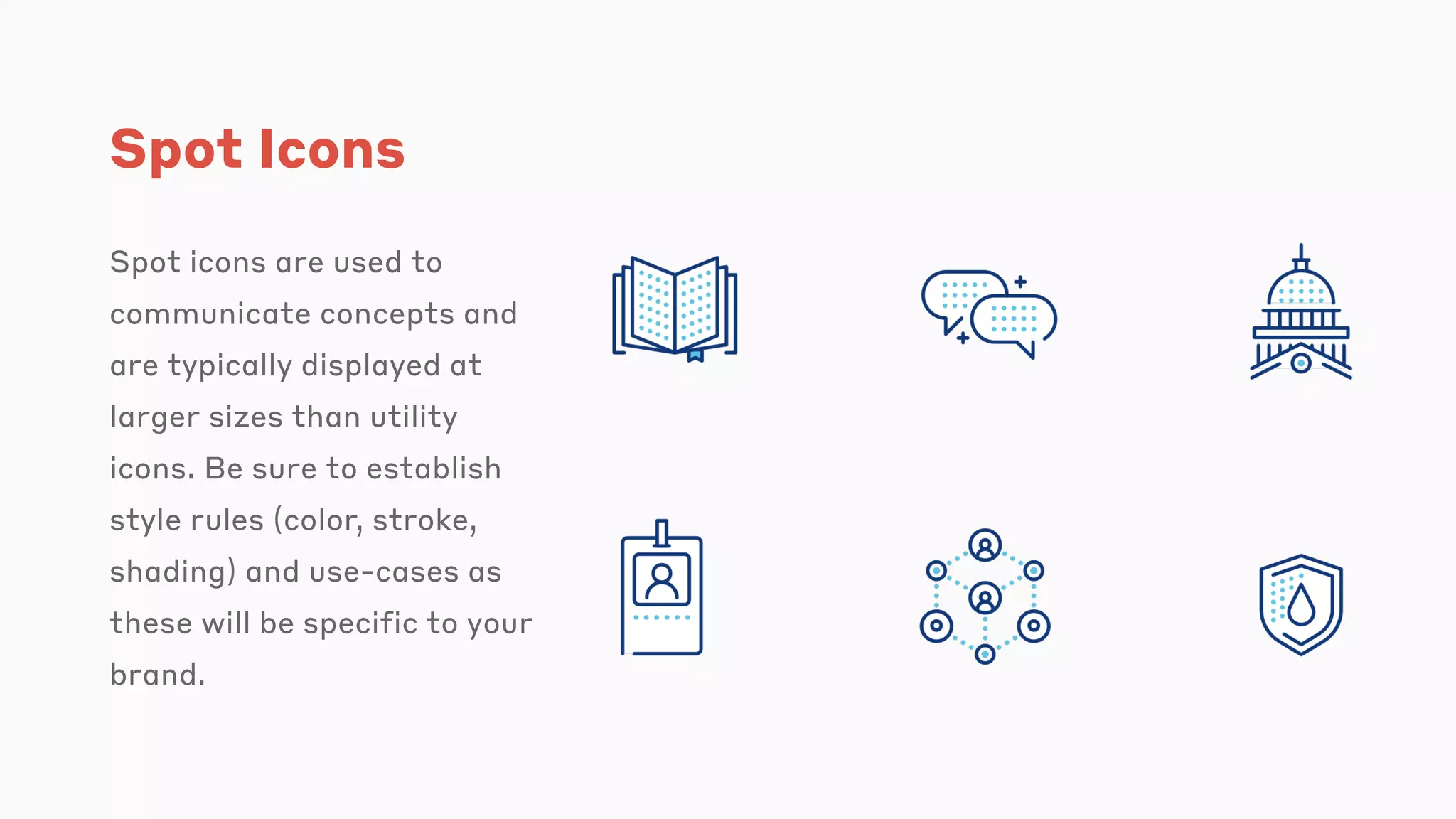 Spot Icons
Spot icons are used to
communicate concepts and
are typically displayed at
larger sizes than utility
icons. Be sure to establish
style rules (color, stroke,
shading) and use-cases as
these will be specific to your
brand.
 