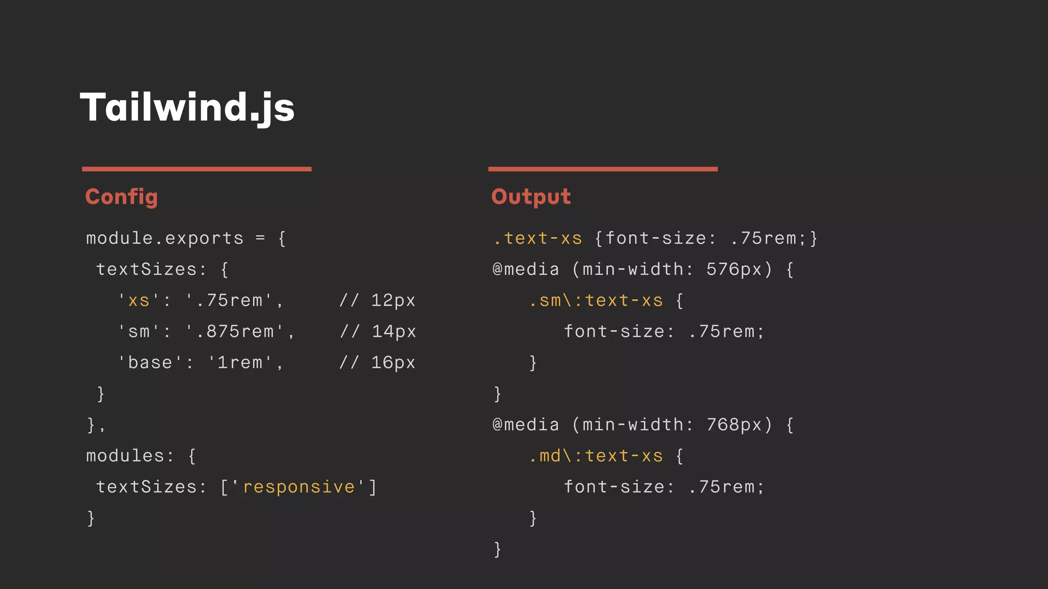 Tailwind.js
module.exports = {
textSizes: {
'xs': '.75rem', // 12px
'sm': '.875rem', // 14px
'base': '1rem', // 16px
}
},
modules: {
textSizes: [‘responsive']
}
Config
.text-xs {font-size: .75rem;}
@media (min-width: 576px) {
.sm:text-xs {
font-size: .75rem;
}
}
@media (min-width: 768px) {
.md:text-xs {
font-size: .75rem;
}
}
Output
 