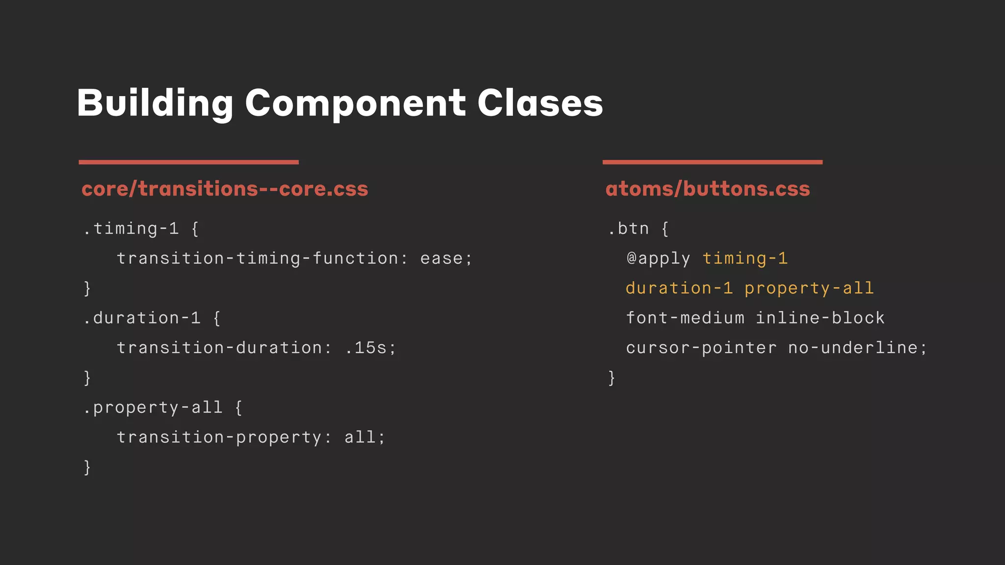 Building Component Clases
.timing-1 {
transition-timing-function: ease;
}
.duration-1 {
transition-duration: .15s;
}
.property-all {
transition-property: all;
}
core/transitions--core.css
.btn {
@apply timing-1
duration-1 property-all
font-medium inline-block
cursor-pointer no-underline;
}
atoms/buttons.css
 