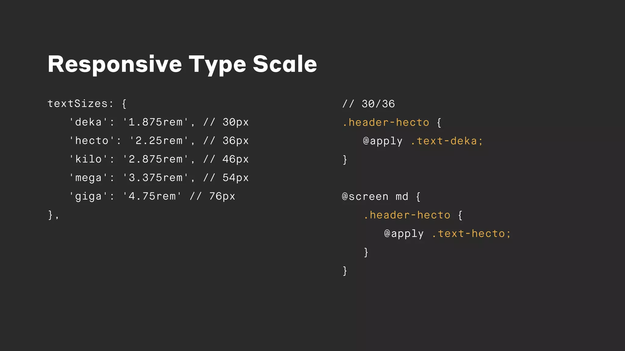 Responsive Type Scale
textSizes: {
'deka': '1.875rem', // 30px
'hecto': '2.25rem', // 36px
'kilo': '2.875rem', // 46px
'mega': '3.375rem', // 54px
'giga': '4.75rem' // 76px
},
// 30/36
.header-hecto {
@apply .text-deka;
}
@screen md {
.header-hecto {
@apply .text-hecto;
}
}
 