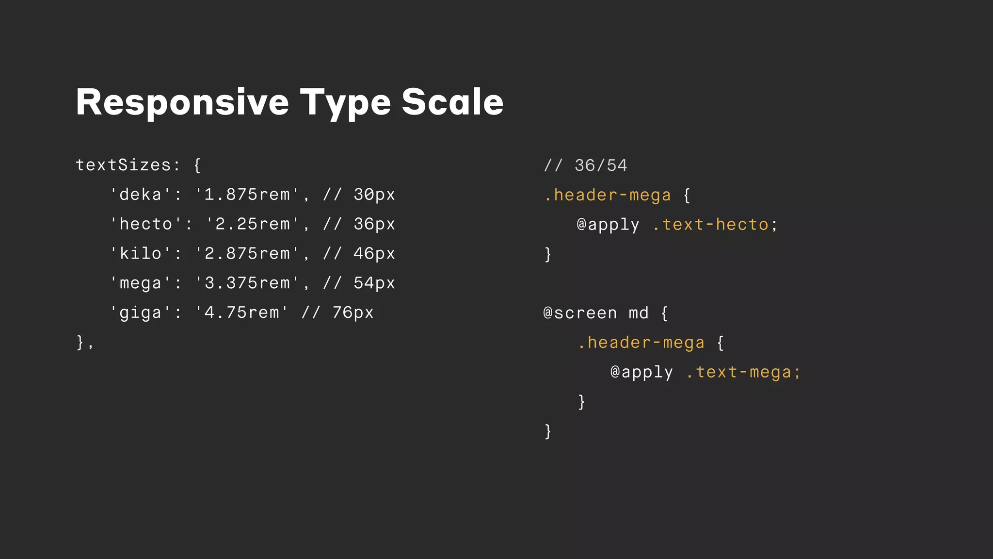 Responsive Type Scale
textSizes: {
'deka': '1.875rem', // 30px
'hecto': '2.25rem', // 36px
'kilo': '2.875rem', // 46px
'mega': '3.375rem', // 54px
'giga': '4.75rem' // 76px
},
// 36/54
.header-mega {
@apply .text-hecto;
}
@screen md {
.header-mega {
@apply .text-mega;
}
}
 
