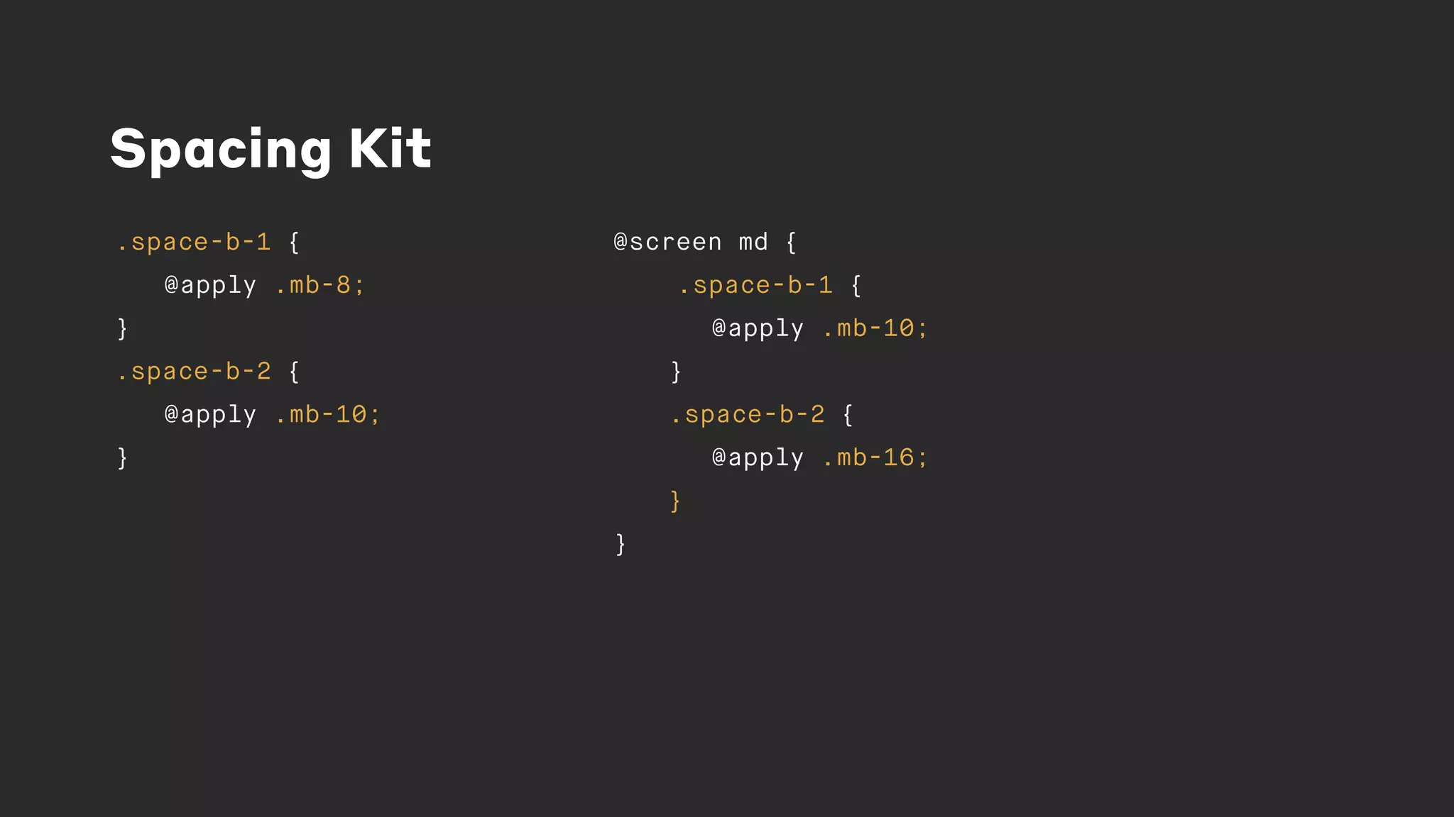 Spacing Kit
.space-b-1 {
@apply .mb-8;
}
.space-b-2 {
@apply .mb-10;
}
@screen md {
.space-b-1 {
@apply .mb-10;
}
.space-b-2 {
@apply .mb-16;
}
}
 