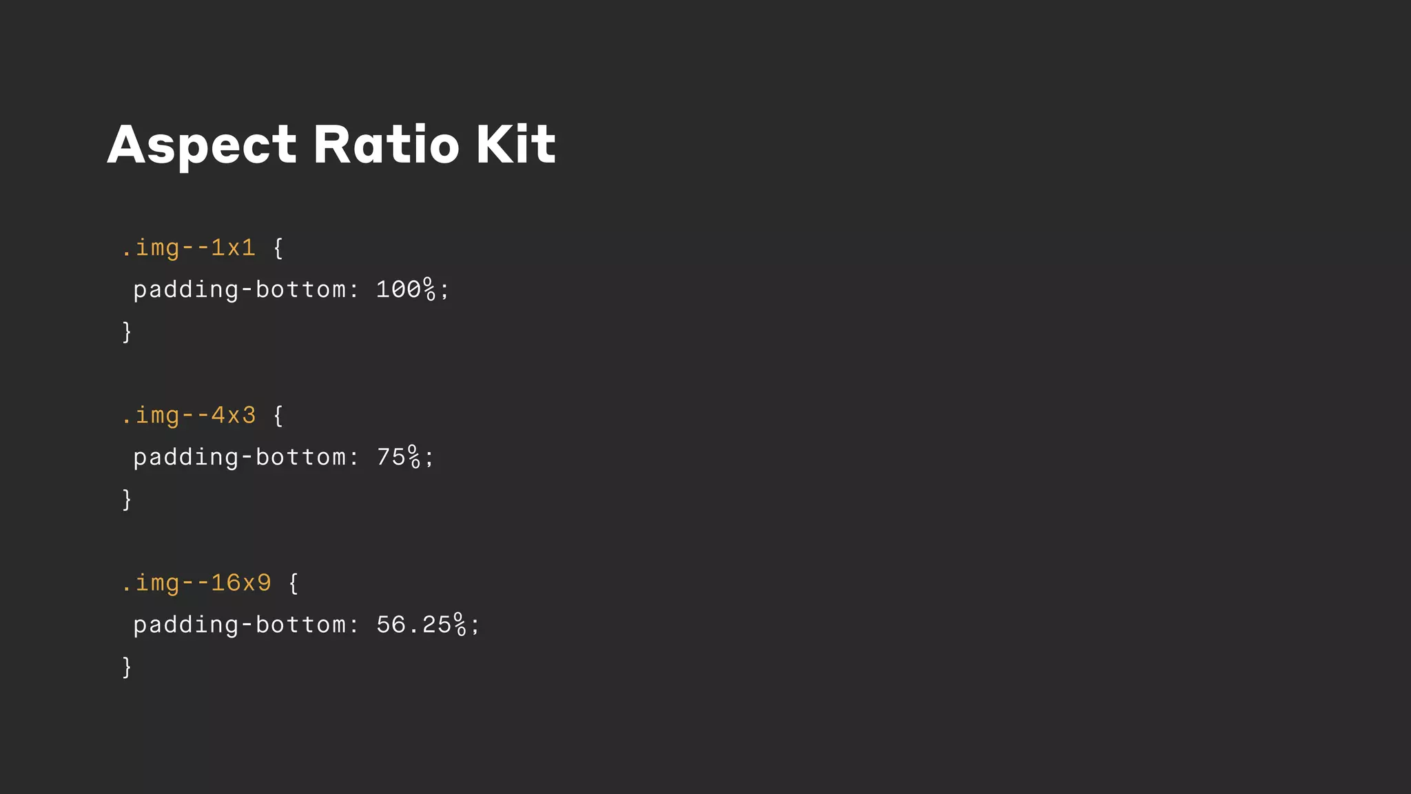 Aspect Ratio Kit
.img--1x1 {
padding-bottom: 100%;
}
.img--4x3 {
padding-bottom: 75%;
}
.img--16x9 {
padding-bottom: 56.25%;
}
 