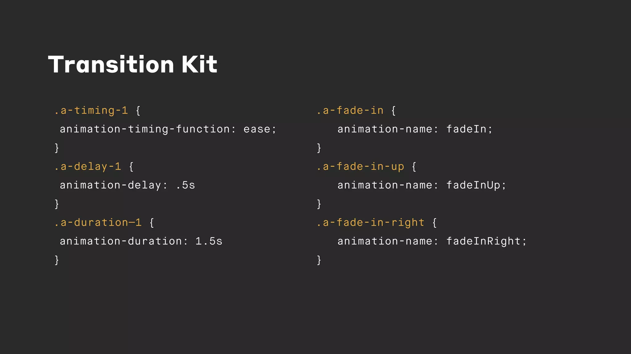Transition Kit
.a-timing-1 {
animation-timing-function: ease;
}
.a-delay-1 {
animation-delay: .5s
}
.a-duration—1 {
animation-duration: 1.5s
}
.a-fade-in {
animation-name: fadeIn;
}
.a-fade-in-up {
animation-name: fadeInUp;
}
.a-fade-in-right {
animation-name: fadeInRight;
}
 