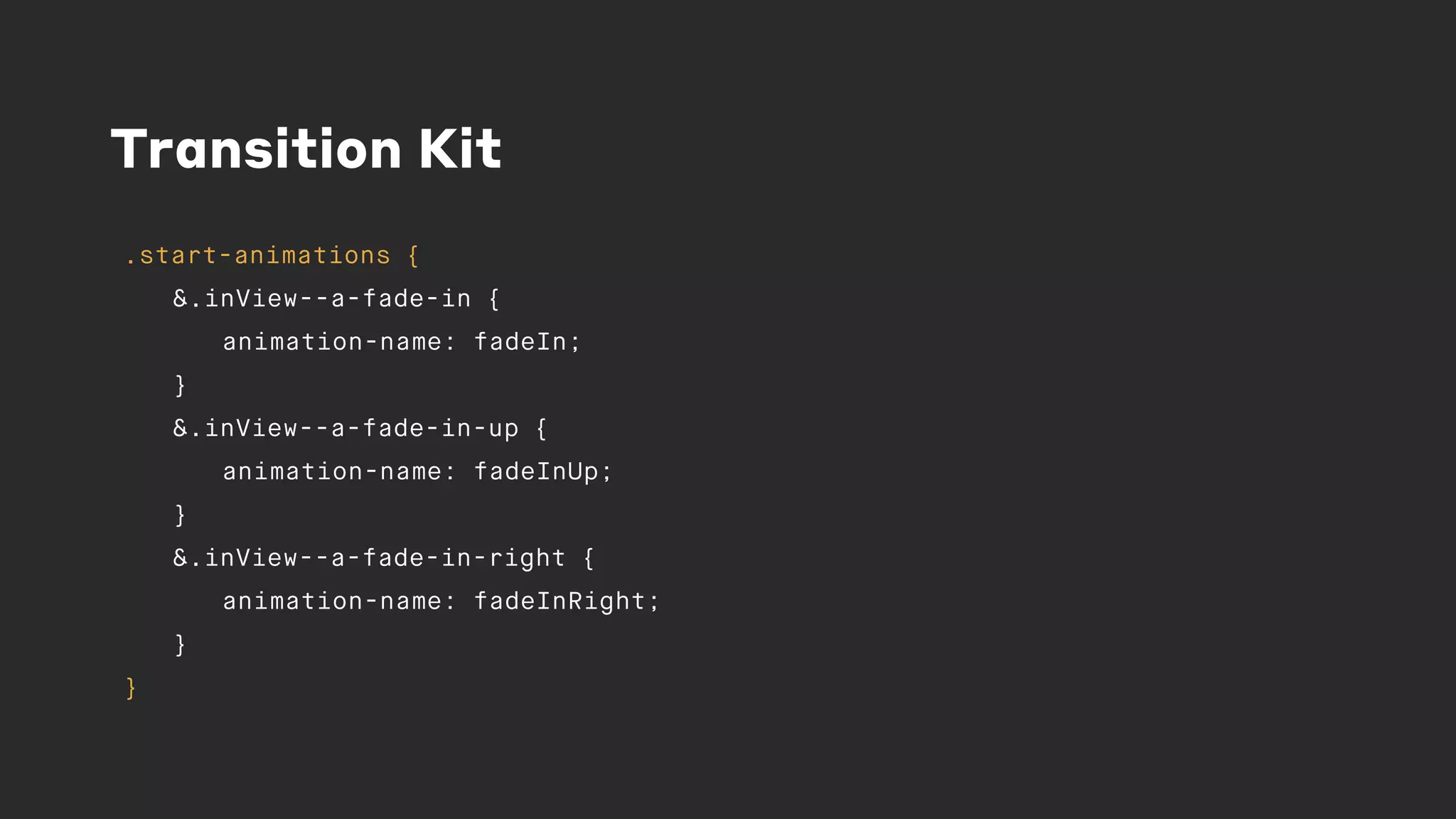 Transition Kit
.start-animations {
&.inView--a-fade-in {
animation-name: fadeIn;
}
&.inView--a-fade-in-up {
animation-name: fadeInUp;
}
&.inView--a-fade-in-right {
animation-name: fadeInRight;
}
}
 