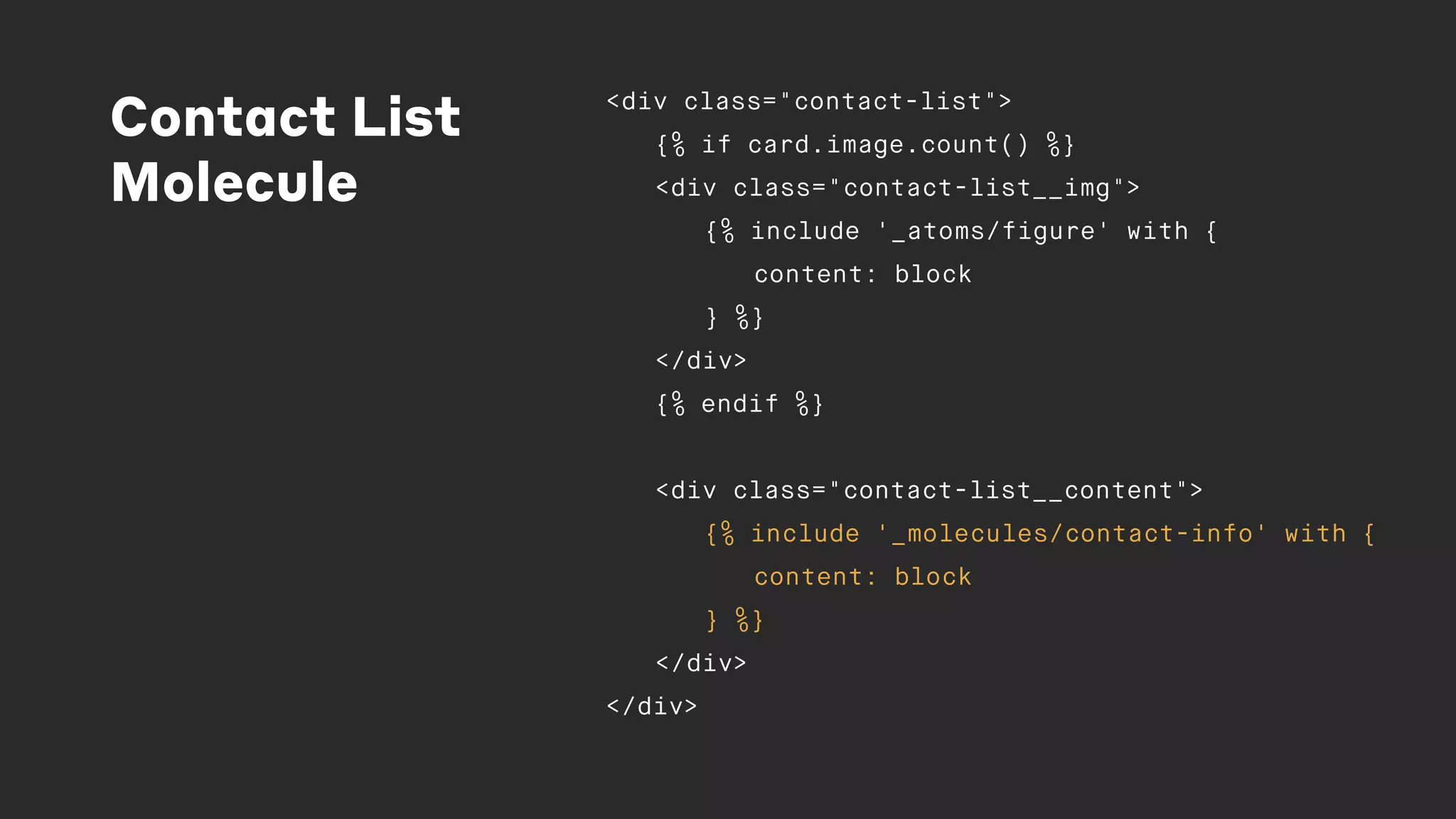 Contact List
Molecule
<div class="contact-list">
{% if card.image.count() %}
<div class="contact-list__img">
{% include '_atoms/figure' with {
content: block
} %}
</div>
{% endif %}
<div class="contact-list__content">
{% include '_molecules/contact-info' with {
content: block
} %}
</div>
</div>
 