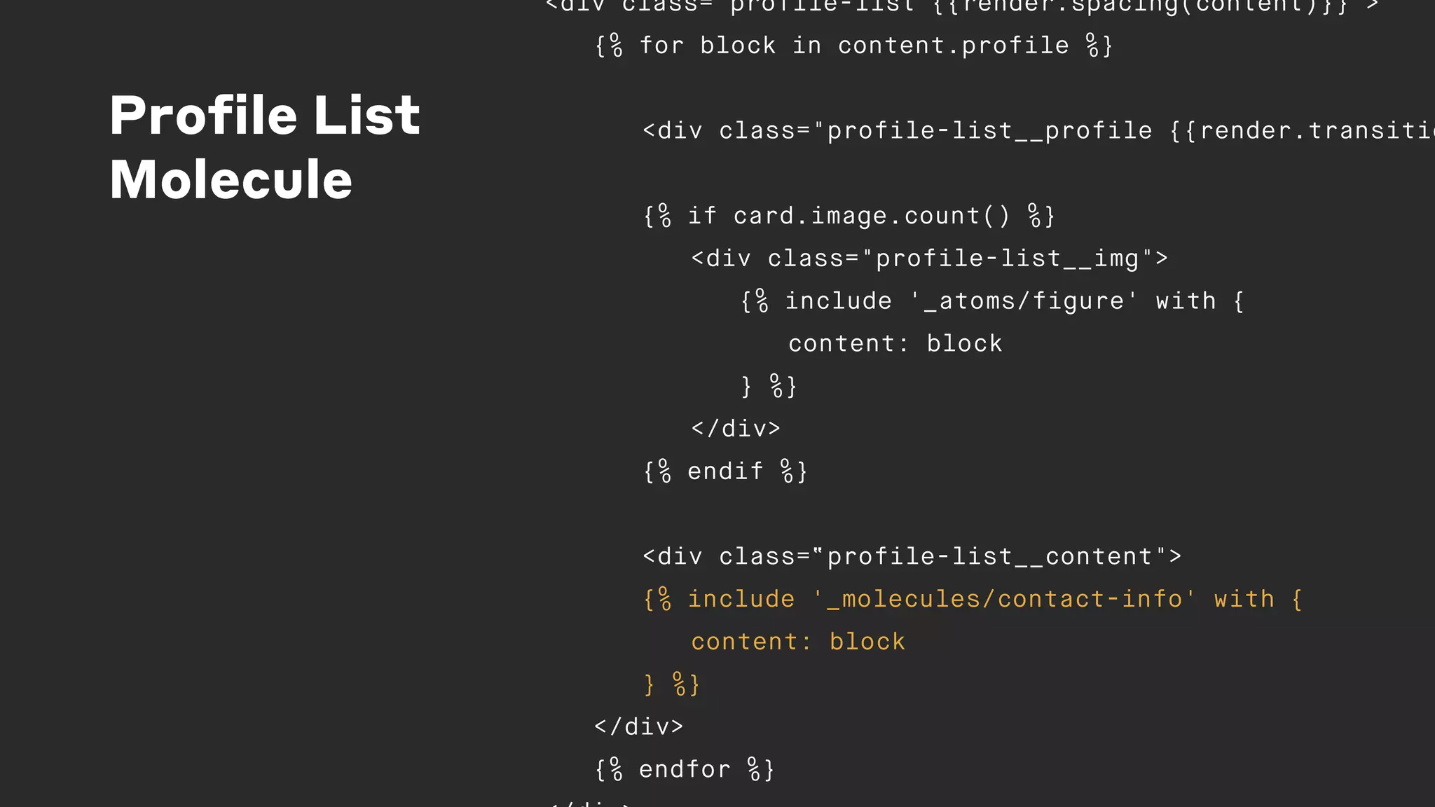 Profile List
Molecule
<div class="profile-list {{render.spacing(content)}}">
{% for block in content.profile %}
<div class="profile-list__profile {{render.transitio
{% if card.image.count() %}
<div class="profile-list__img">
{% include '_atoms/figure' with {
content: block
} %}
</div>
{% endif %}
<div class=“profile-list__content">
{% include '_molecules/contact-info' with {
content: block
} %}
</div>
{% endfor %}
 