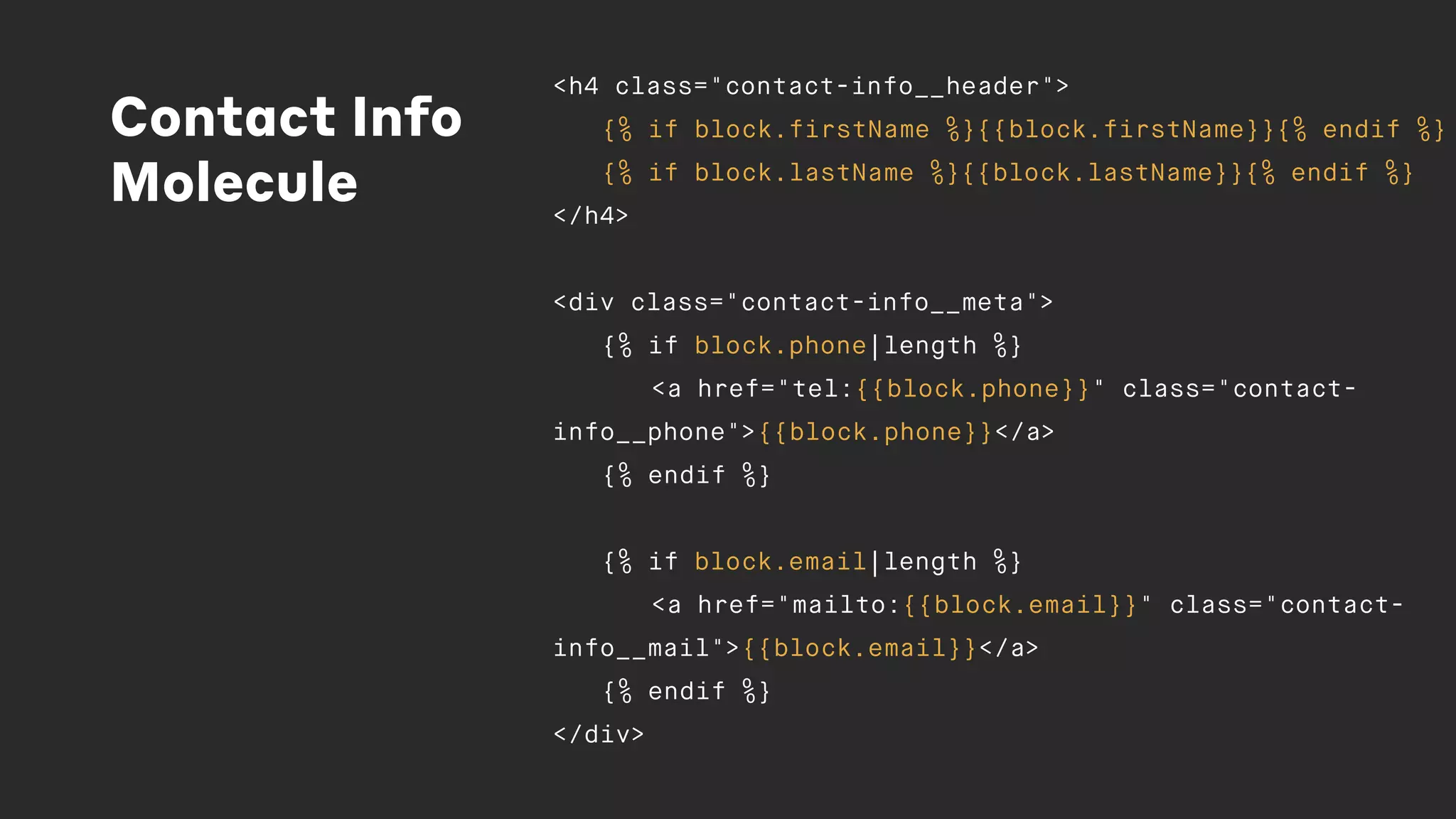 Contact Info
Molecule
<h4 class="contact-info__header">
{% if block.firstName %}{{block.firstName}}{% endif %}
{% if block.lastName %}{{block.lastName}}{% endif %}
</h4>
<div class="contact-info__meta">
{% if block.phone|length %}
<a href="tel:{{block.phone}}" class="contact-
info__phone">{{block.phone}}</a>
{% endif %}
{% if block.email|length %}
<a href="mailto:{{block.email}}" class="contact-
info__mail">{{block.email}}</a>
{% endif %}
</div>
 