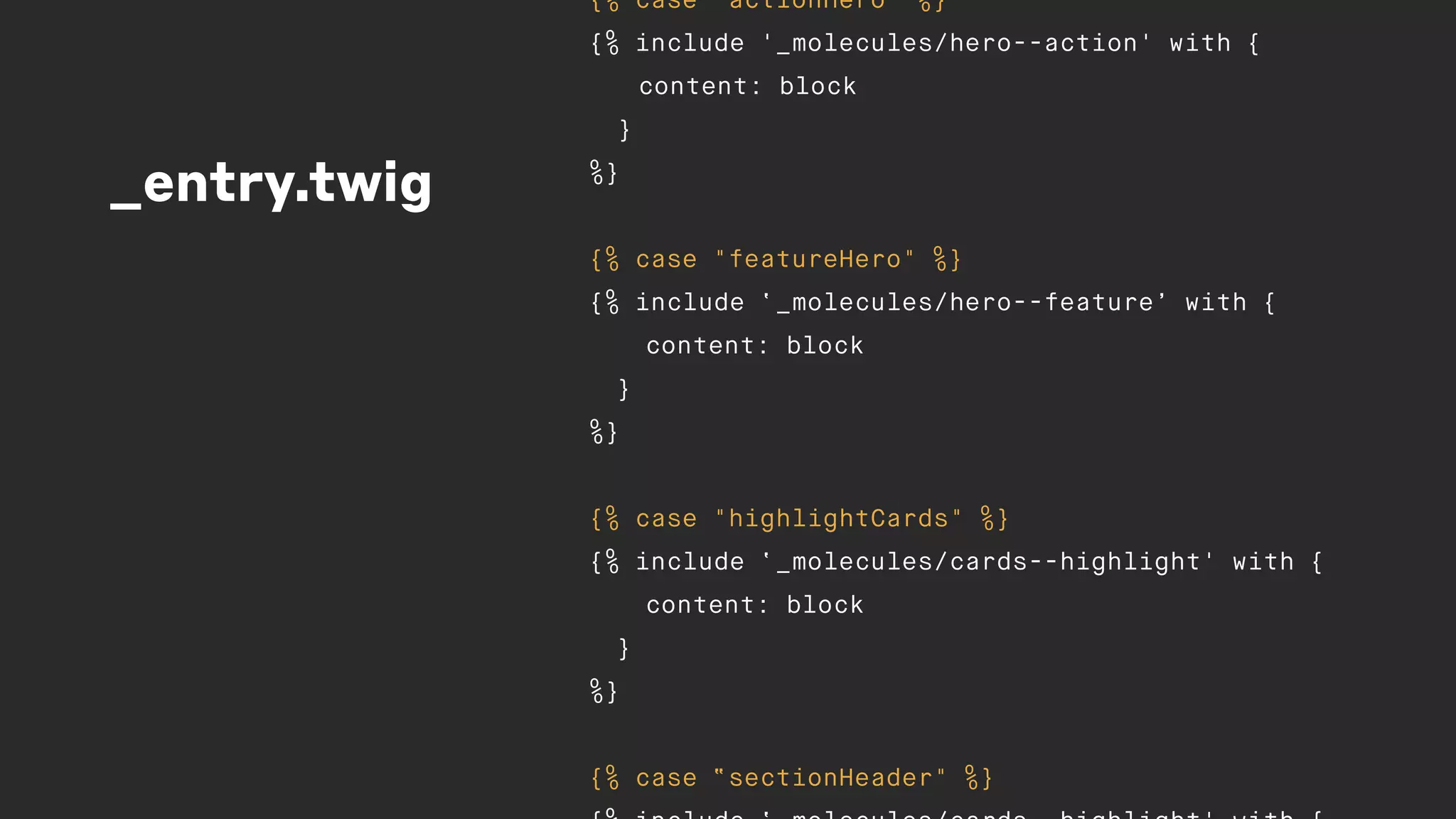 _entry.twig
{% case "actionHero" %}
{% include '_molecules/hero--action' with {
content: block
}
%}
{% case "featureHero" %}
{% include ‘_molecules/hero--feature’ with {
content: block
}
%}
{% case "highlightCards" %}
{% include ‘_molecules/cards--highlight' with {
content: block
}
%}
{% case “sectionHeader" %}
 