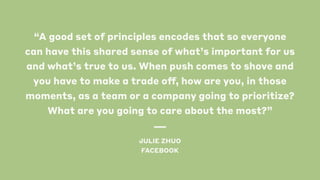 “A good set of principles encodes that so everyone
can have this shared sense of what’s important for us
and what’s true to us. When push comes to shove and
you have to make a trade off, how are you, in those
moments, as a team or a company going to prioritize?
What are you going to care about the most?”
JULIE ZHUO
FACEBOOK
 
