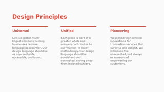 Design Principles
Universal
Lilt is a global multi-
lingual company helping
businesses remove
language as a barrier. Our
design language should be
as approachable,
accessible, and iconic.
Unified
Each piece is part of a
greater whole and
uniquely contributes to
our "human-in-loop"
methodology. Our design
language should be
consistent and
connected, shying away
from isolated outliers.
Pioneering
We pioneering technical
innovations for
translation services that
surprise and delight. We
introduce the
unexpected, but always
as a means of
empowering our
customers.
 