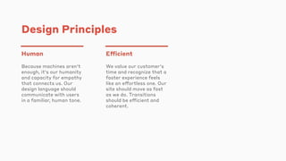 Design Principles
Human
Because machines aren't
enough, it's our humanity
and capacity for empathy
that connects us. Our
design language should
communicate with users
in a familiar, human tone.
Efficient
We value our customer's
time and recognize that a
faster experience feels
like an effortless one. Our
site should move as fast
as we do. Transitions
should be efficient and
coherent.
 