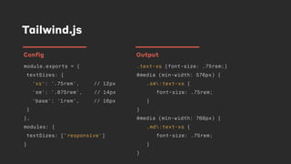 Tailwind.js
module.exports = {
textSizes: {
'xs': '.75rem', // 12px
'sm': '.875rem', // 14px
'base': '1rem', // 16px
}
},
modules: {
textSizes: [‘responsive']
}
Config
.text-xs {font-size: .75rem;}
@media (min-width: 576px) {
.sm:text-xs {
font-size: .75rem;
}
}
@media (min-width: 768px) {
.md:text-xs {
font-size: .75rem;
}
}
Output
 