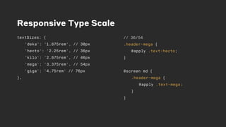 Responsive Type Scale
textSizes: {
'deka': '1.875rem', // 30px
'hecto': '2.25rem', // 36px
'kilo': '2.875rem', // 46px
'mega': '3.375rem', // 54px
'giga': '4.75rem' // 76px
},
// 36/54
.header-mega {
@apply .text-hecto;
}
@screen md {
.header-mega {
@apply .text-mega;
}
}
 