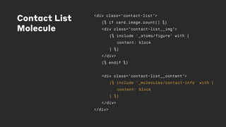 Contact List
Molecule
<div class="contact-list">
{% if card.image.count() %}
<div class="contact-list__img">
{% include '_atoms/figure' with {
content: block
} %}
</div>
{% endif %}
<div class="contact-list__content">
{% include '_molecules/contact-info' with {
content: block
} %}
</div>
</div>
 