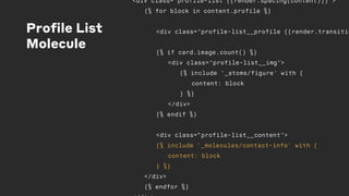 Profile List
Molecule
<div class="profile-list {{render.spacing(content)}}">
{% for block in content.profile %}
<div class="profile-list__profile {{render.transitio
{% if card.image.count() %}
<div class="profile-list__img">
{% include '_atoms/figure' with {
content: block
} %}
</div>
{% endif %}
<div class=“profile-list__content">
{% include '_molecules/contact-info' with {
content: block
} %}
</div>
{% endfor %}
 