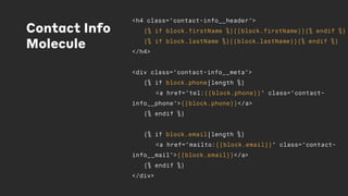 Contact Info
Molecule
<h4 class="contact-info__header">
{% if block.firstName %}{{block.firstName}}{% endif %}
{% if block.lastName %}{{block.lastName}}{% endif %}
</h4>
<div class="contact-info__meta">
{% if block.phone|length %}
<a href="tel:{{block.phone}}" class="contact-
info__phone">{{block.phone}}</a>
{% endif %}
{% if block.email|length %}
<a href="mailto:{{block.email}}" class="contact-
info__mail">{{block.email}}</a>
{% endif %}
</div>
 