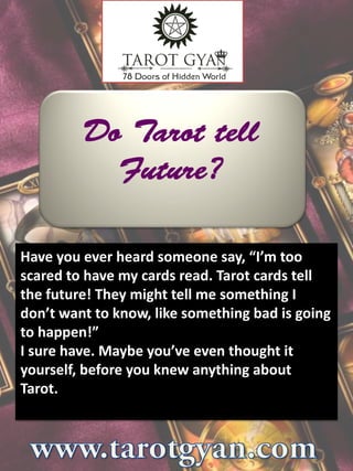 Have you ever heard someone say, “I’m too
scared to have my cards read. Tarot cards tell
the future! They might tell me something I
don’t want to know, like something bad is going
to happen!”
I sure have. Maybe you’ve even thought it
yourself, before you knew anything about
Tarot.
 