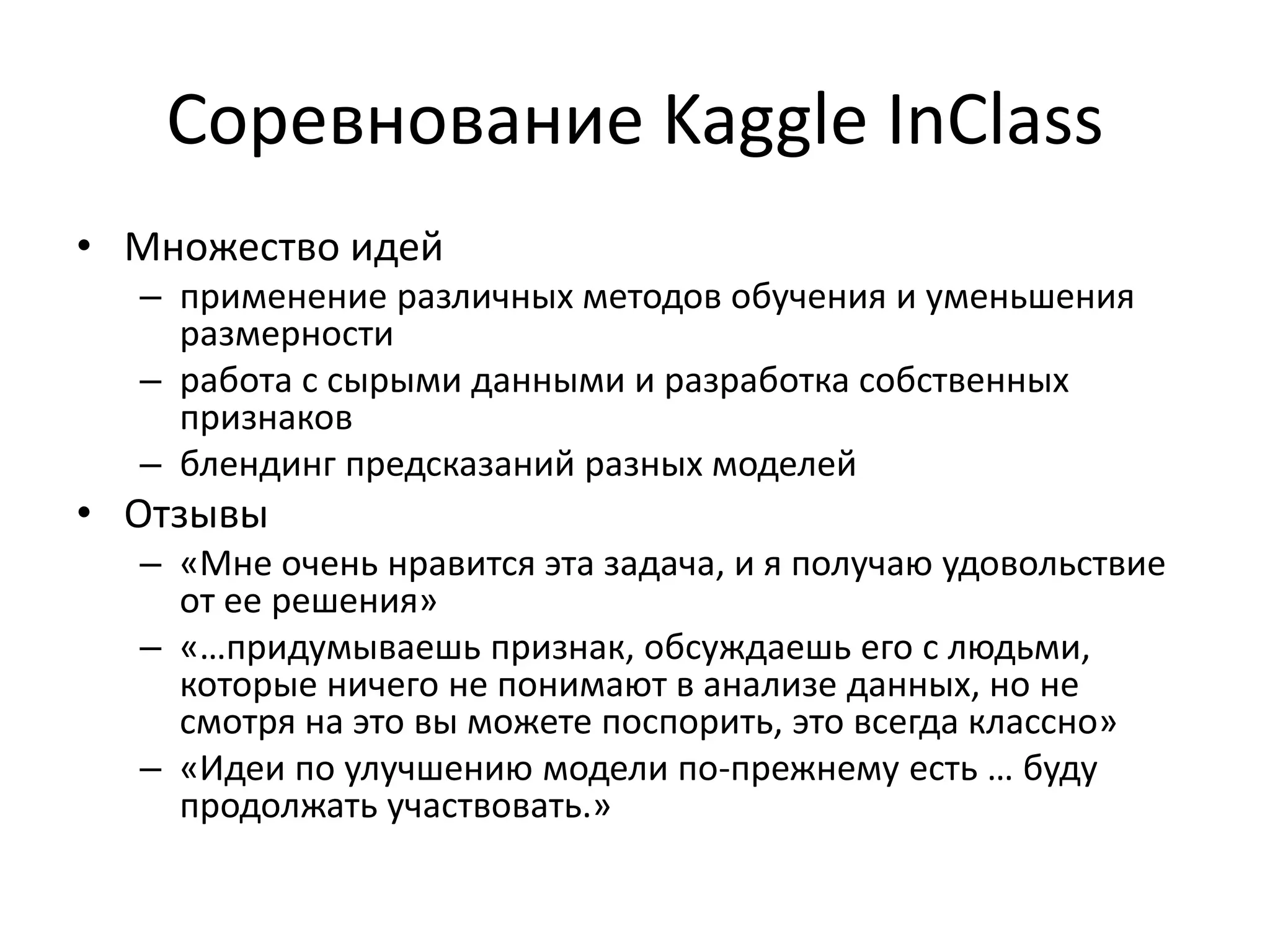 Соревнование Kaggle InClass
• Множество идей
– применение различных методов обучения и уменьшения
размерности
– работа с сырыми данными и разработка собственных
признаков
– блендинг предсказаний разных моделей
• Отзывы
– «Мне очень нравится эта задача, и я получаю удовольствие
от ее решения»
– «…придумываешь признак, обсуждаешь его с людьми,
которые ничего не понимают в анализе данных, но не
смотря на это вы можете поспорить, это всегда классно»
– «Идеи по улучшению модели по-прежнему есть … буду
продолжать участвовать.»
 