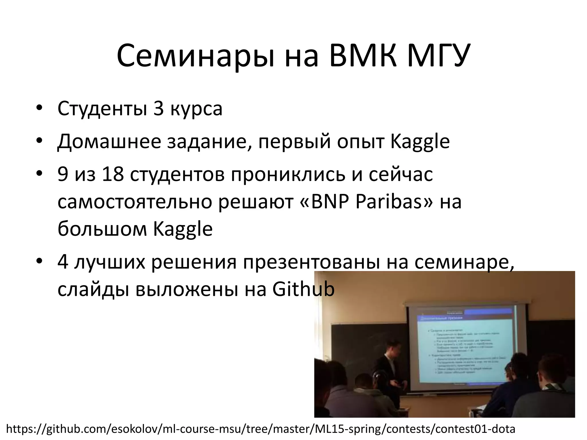 Семинары на ВМК МГУ
• Студенты 3 курса
• Домашнее задание, первый опыт Kaggle
• 9 из 18 студентов прониклись и сейчас
самостоятельно решают «BNP Paribas» на
большом Kaggle
• 4 лучших решения презентованы на семинаре,
слайды выложены на Github
https://github.com/esokolov/ml-course-msu/tree/master/ML15-spring/contests/contest01-dota
 