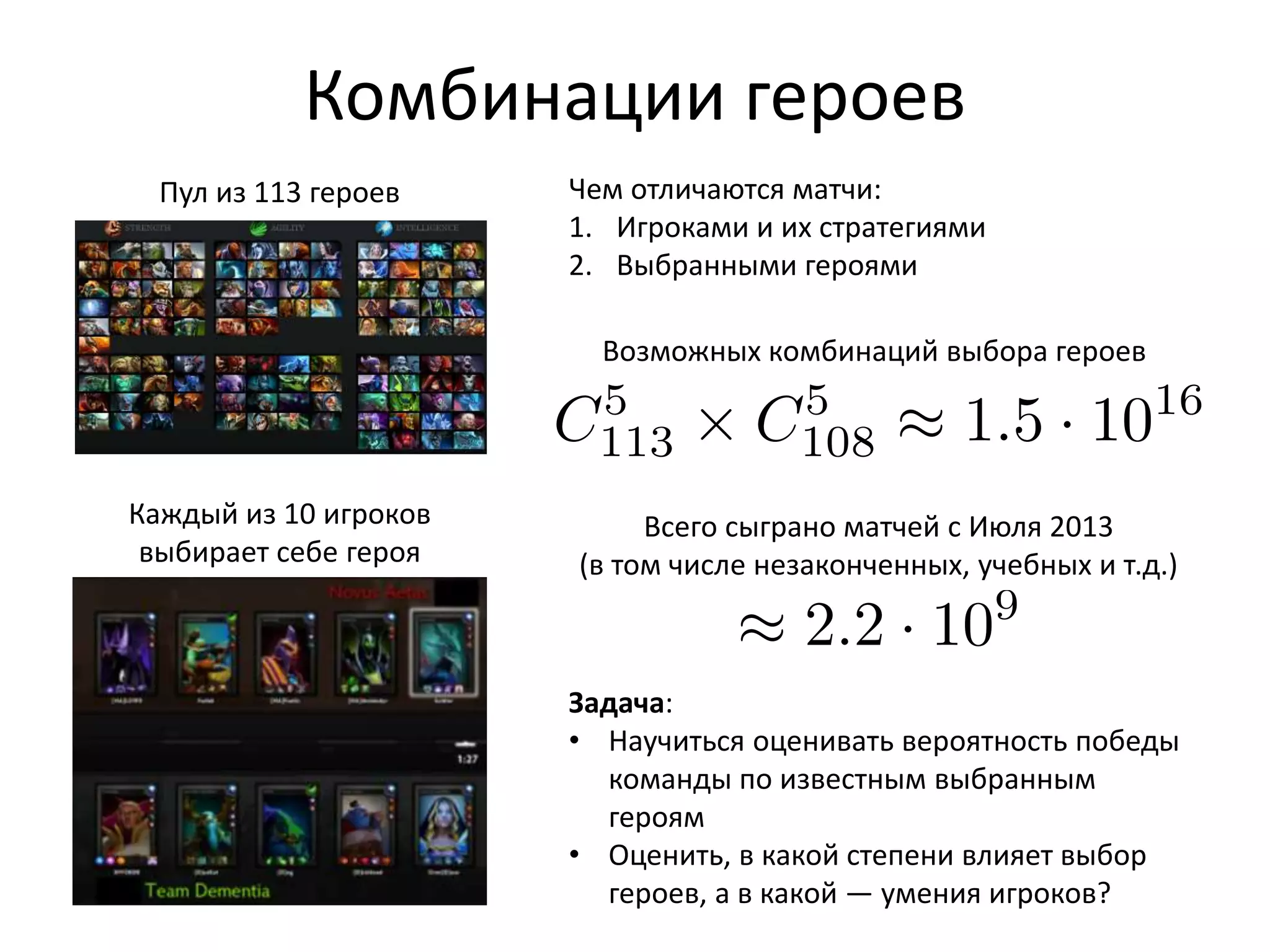 heroes), “ O✏aner” or “ Hardlaner” (hero who
which is bottom lane for Dire and top lane for
lanes and in the jungle) and two “ Supports”
buying items for the team, like wards, centries,
Fig. 1: Heroes
s: All
Pick
order
Pick,
from
ell de-
s that
ehero
aft on
e per-
picks
secu-
gimes
es for
and playing it. For example in AP player tries
st which sometimes isn’t good for the balance in
s are overrepresented in All Pick while this stats
e Random Draft, where each player gets his hero
Dota 2 called MMR, which allows the algorithm
level into the same match for more balanced
get this skill points visible to others via partic-
d All Pick, Ranked Random Draft and Ranked
the members of the winning team some MMR
mount of points from the lost team. Currently
MMR ≥ 8,000, while everything below 4,000 is
Пул из 113 героев
Комбинации героев
Каждый из 10 игроков
выбирает себе героя
Возможных комбинаций выбора героев
Всего сыграно матчей c Июля 2013
(в том числе незаконченных, учебных и т.д.)
Чем отличаются матчи:
1. Игроками и их стратегиями
2. Выбранными героями
Задача:
• Научиться оценивать вероятность победы
команды по известным выбранным
героям
• Оценить, в какой степени влияет выбор
героев, а в какой — умения игроков?
 