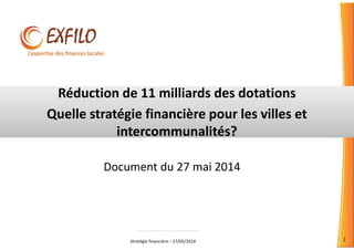 Stratégie financière – 27/05/2014 1
Réduction de 11 milliards des dotations
Quelle stratégie financière pour les villes et
intercommunalités?
Document du 27 mai 2014
 