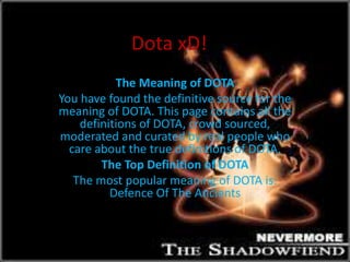 Dota xD! 
The Meaning of DOTA 
You have found the definitive source for the 
meaning of DOTA. This page contains all the 
definitions of DOTA, crowd sourced, 
moderated and curated by real people who 
care about the true definitions of DOTA. 
The Top Definition of DOTA 
The most popular meaning of DOTA is: 
Defence Of The Ancients 
 