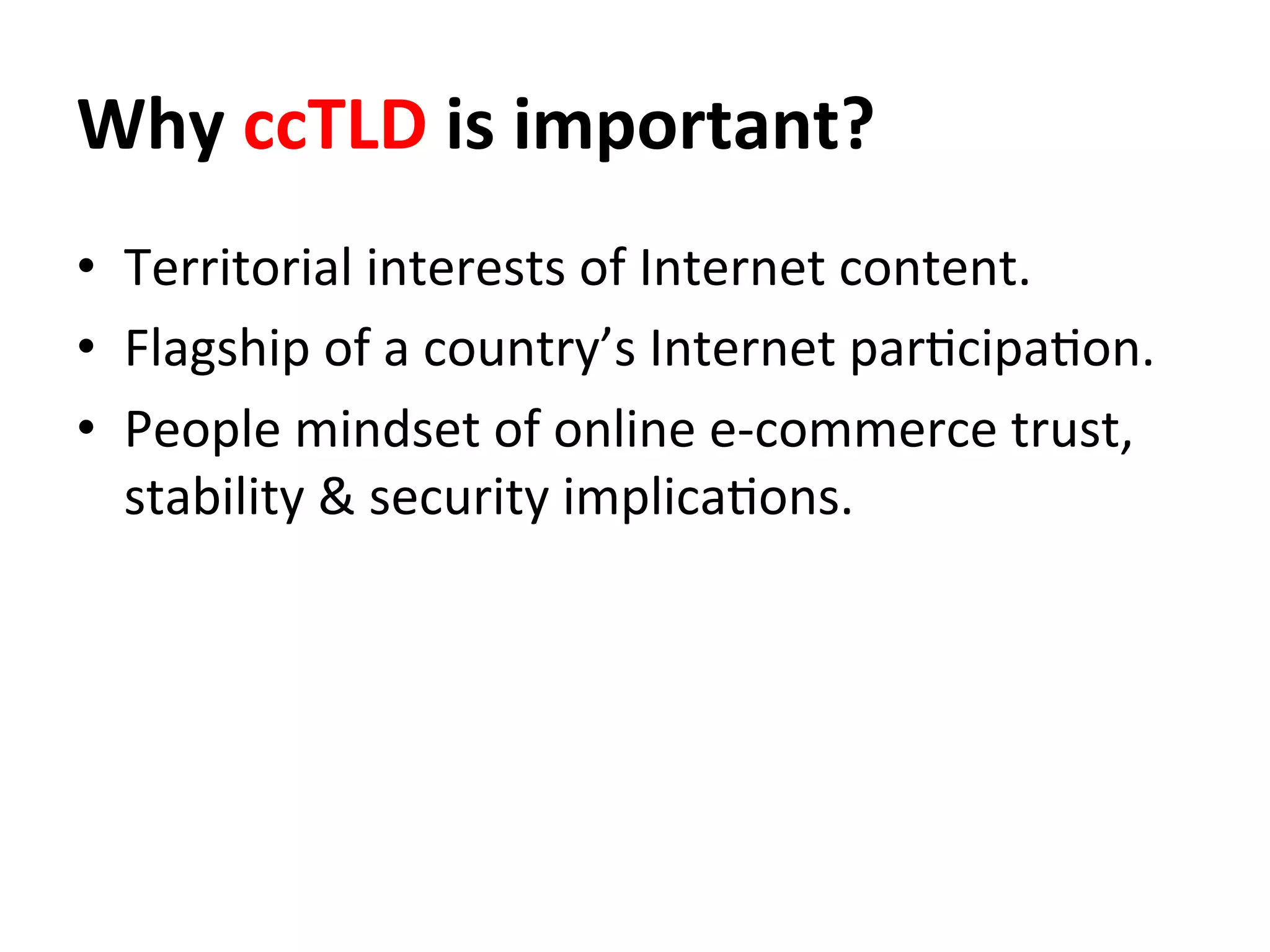 Why	
  ccTLD	
  is	
  important?	
  	
  
•  Territorial	
  interests	
  of	
  Internet	
  content.	
  
•  Flagship	
  of	
  a	
  country’s	
  Internet	
  par8cipa8on.	
  	
  
•  People	
  mindset	
  of	
  online	
  e-­‐commerce	
  trust,	
  
stability	
  &	
  security	
  implica8ons.	
  
 
