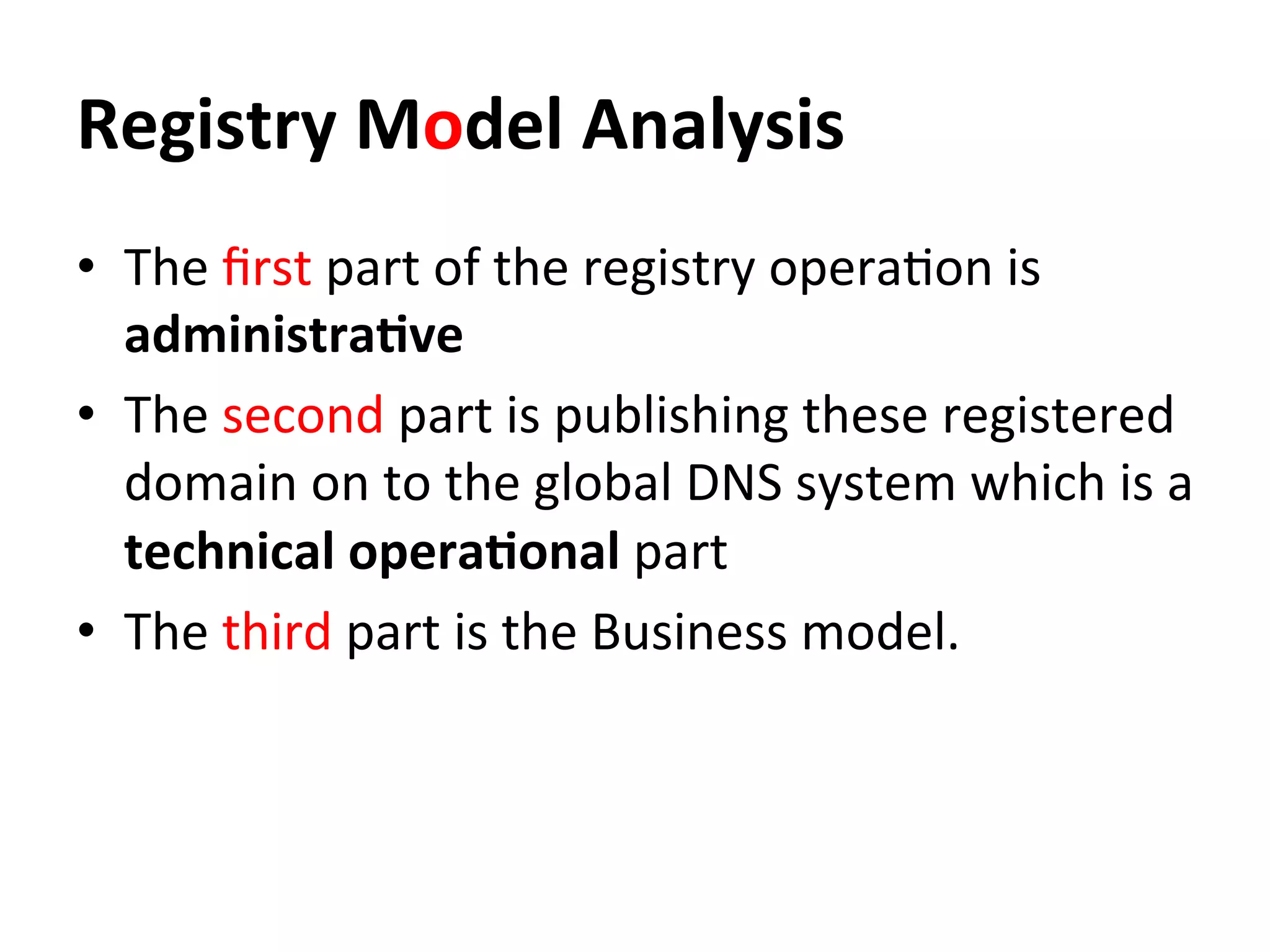 Registry	
  Model	
  Analysis	
  
•  The	
  ﬁrst	
  part	
  of	
  the	
  registry	
  opera8on	
  is	
  
administra=ve	
  
•  The	
  second	
  part	
  is	
  publishing	
  these	
  registered	
  
domain	
  on	
  to	
  the	
  global	
  DNS	
  system	
  which	
  is	
  a	
  
technical	
  opera=onal	
  part	
  
•  The	
  third	
  part	
  is	
  the	
  Business	
  model.	
  	
  
 