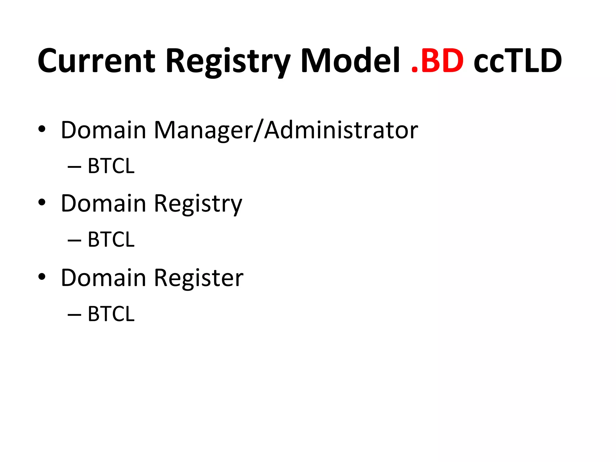Current	
  Registry	
  Model	
  .BD	
  ccTLD	
  
•  Domain	
  Manager/Administrator	
  
– BTCL	
  
•  Domain	
  Registry	
  
– BTCL	
  
•  Domain	
  Register	
  
– BTCL	
  
 