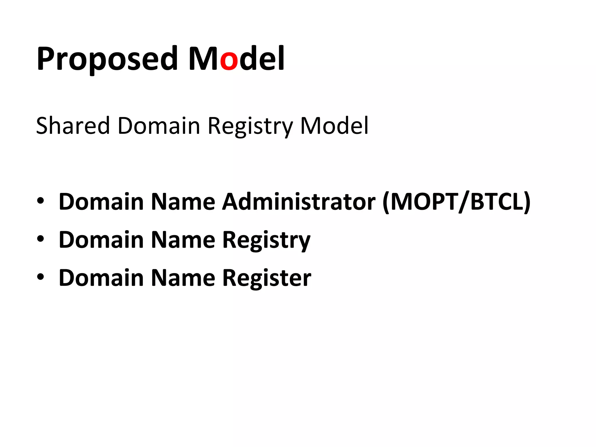 Proposed	
  Model	
  
Shared	
  Domain	
  Registry	
  Model	
  
	
  
•  Domain	
  Name	
  Administrator	
  (MOPT/BTCL) 	
  	
  
•  Domain	
  Name	
  Registry	
  
•  Domain	
  Name	
  Register	
  
	
  
 