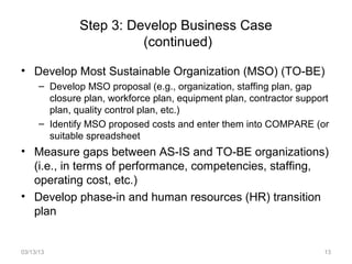Step 3: Develop Business Case
                         (continued)

• Develop Most Sustainable Organization (MSO) (TO-BE)
      – Develop MSO proposal (e.g., organization, staffing plan, gap
        closure plan, workforce plan, equipment plan, contractor support
        plan, quality control plan, etc.)
      – Identify MSO proposed costs and enter them into COMPARE (or
        suitable spreadsheet
• Measure gaps between AS-IS and TO-BE organizations)
  (i.e., in terms of performance, competencies, staffing,
  operating cost, etc.)
• Develop phase-in and human resources (HR) transition
  plan


03/13/13                                                              13
 