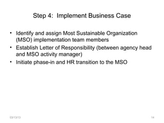Step 4: Implement Business Case

• Identify and assign Most Sustainable Organization
  (MSO) implementation team members
• Establish Letter of Responsibility (between agency head
  and MSO activity manager)
• Initiate phase-in and HR transition to the MSO




03/13/13                                                14
 