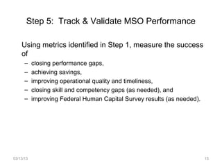 Step 5: Track & Validate MSO Performance

    Using metrics identified in Step 1, measure the success
    of
      –    closing performance gaps,
      –    achieving savings,
      –    improving operational quality and timeliness,
      –    closing skill and competency gaps (as needed), and
      –    improving Federal Human Capital Survey results (as needed).




03/13/13                                                                 15
 