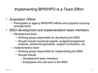 Implementing BPR/HPO is a Team Effort

• Acquisition Officer
      – Participates in agency BPR/HPO efforts and supports sourcing
        arrangements
• MSO development and implementation team members
      – Development team
         • Working group responsible for developing the MSO
         • Should include functional experts, budget/management
           analysts, personnel specialists, support contractors, etc.
      – Implementation team
         • Working group responsible for implementing the MSO
         • Should include
             – Development team members
             – Employees who will work in the MSO

03/13/13                                                                16
 