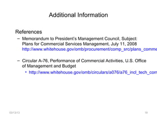 Additional Information

    References
      – Memorandum to President’s Management Council, Subject:
        Plans for Commercial Services Management, July 11, 2008
        http://www.whitehouse.gov/omb/procurement/comp_src/plans_comme

      – Circular A-76, Performance of Commercial Activities, U.S. Office
        of Management and Budget
         • http://www.whitehouse.gov/omb/circulars/a076/a76_incl_tech_corr




03/13/13                                                            18
 