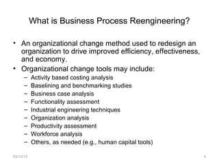 What is Business Process Reengineering?

• An organizational change method used to redesign an
  organization to drive improved efficiency, effectiveness,
  and economy.
• Organizational change tools may include:
      –    Activity based costing analysis
      –    Baselining and benchmarking studies
      –    Business case analysis
      –    Functionality assessment
      –    Industrial engineering techniques
      –    Organization analysis
      –    Productivity assessment
      –    Workforce analysis
      –    Others, as needed (e.g., human capital tools)

03/13/13                                                      4
 
