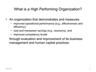 What is a High Performing Organization?

• An organization that demonstrates and measures
      – improved operational performance (e.g., effectiveness and
        efficiency),
      – cost and manpower savings (e.g., economy), and
      – improved competency levels
    through evaluation and improvement of its business
    management and human capital practices.




03/13/13                                                            5
 