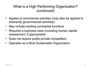 What is a High Performing Organization?
                         (continued)

• Applies to commercial activities (may also be applied to
  inherently governmental activities)
• May include existing contracted functions
• Requires a business case (including human capital
  assessment, if appropriate)
• Does not require public-private competition
• Operates as a Most Sustainable Organization




03/13/13                                                     6
 