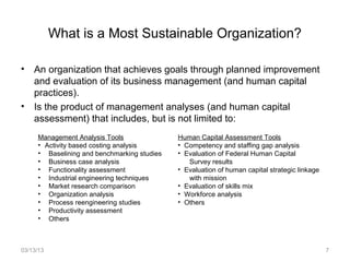 What is a Most Sustainable Organization?

• An organization that achieves goals through planned improvement
  and evaluation of its business management (and human capital
  practices).
• Is the product of management analyses (and human capital
  assessment) that includes, but is not limited to:
     Management Analysis Tools               Human Capital Assessment Tools
     • Activity based costing analysis       • Competency and staffing gap analysis
     • Baselining and benchmarking studies   • Evaluation of Federal Human Capital
     • Business case analysis                   Survey results
     • Functionality assessment              • Evaluation of human capital strategic linkage
     • Industrial engineering techniques        with mission
     • Market research comparison            • Evaluation of skills mix
     • Organization analysis                 • Workforce analysis
     • Process reengineering studies         • Others
     • Productivity assessment
     • Others



03/13/13                                                                                       7
 