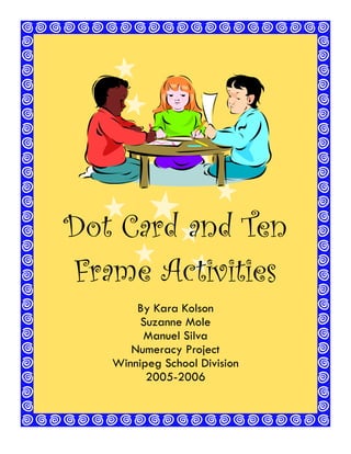 1




Dot Card and Ten
Frame Activities
       By Kara Kolson
        Suzanne Mole
        Manuel Silva
      Numeracy Project
   Winnipeg School Division
         2005-2006



       Winnipeg School Division   Numeracy Project
 
